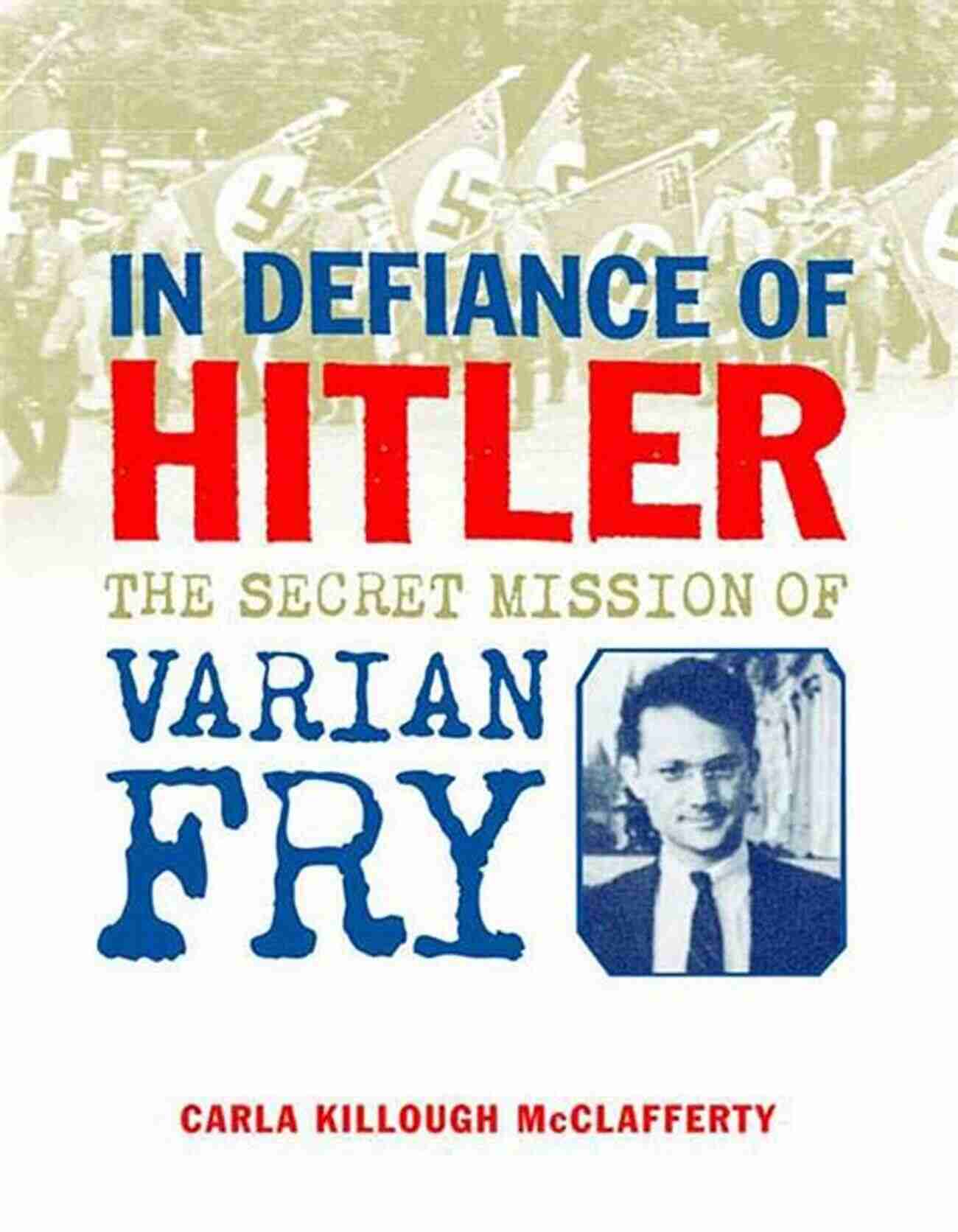 In Defiance Of Hitler: Untold Stories Of Courage And Resistance During World War II In Defiance Of Hitler: The Secret Mission Of Varian Fry