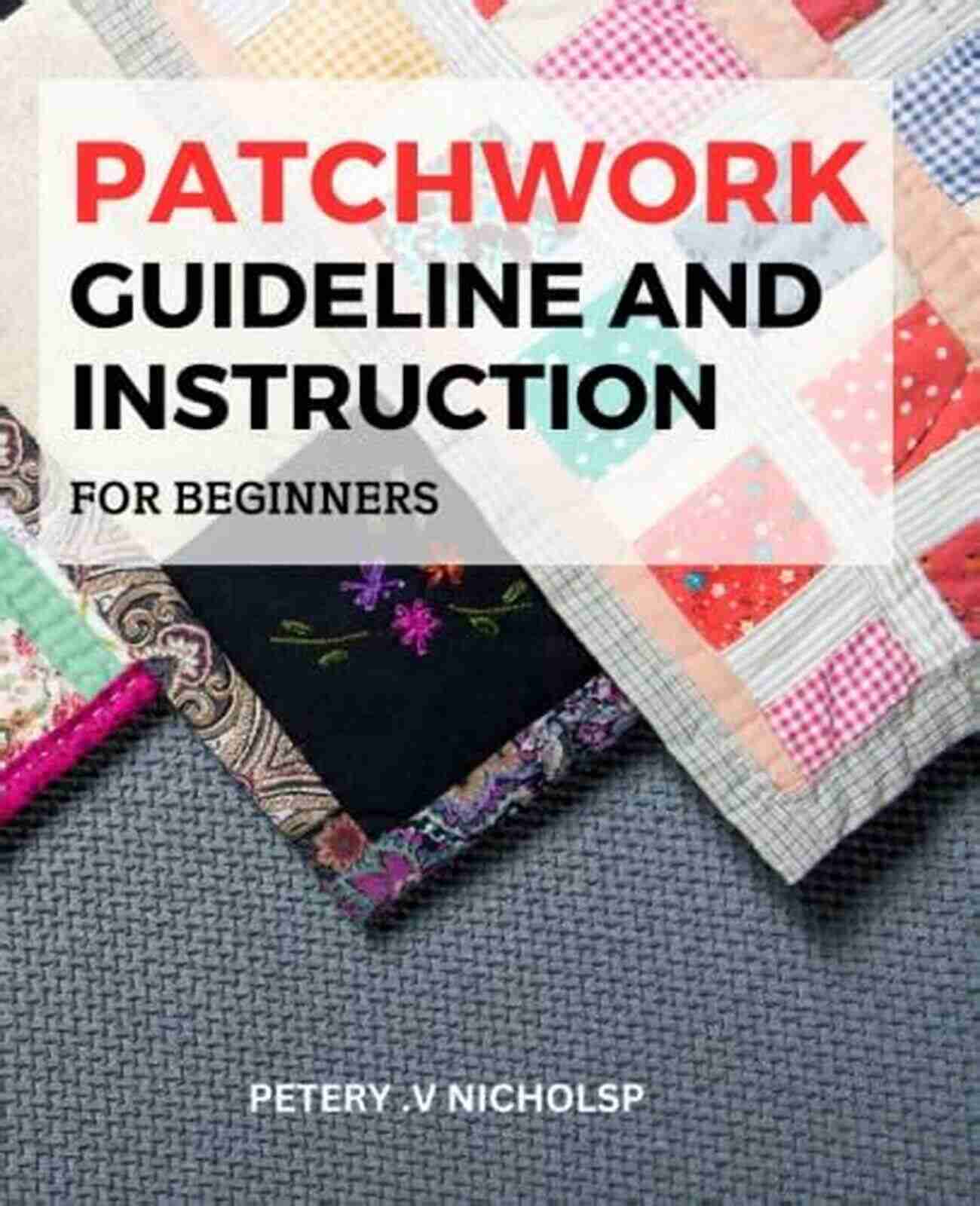 Patchwork Guideline And Instruction The Beginner S Guide To Patchwork: Learn The Proper Patchwork Techniques: Patchwork Guideline And Instruction