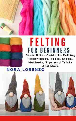 FELTING FOR BEGINNERS: Basic Utter Guide To Felting Techniques Tools Steps Methods Tips And Tricks And More