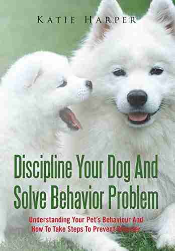 Discipline Your Dog And Solve Behavior Problem: Understanding Your Pet S Behaviour And How To Take Steps To Prevent Disaster