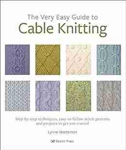 The Very Easy Guide To Cable Knitting: Step By Step Techniques Easy To Follow Stitch Patterns And Projects To Get You Started