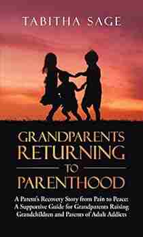 Grandparents Returning To Parenthood: A Parent S Recovery Story From Pain To Peace: A Supportive Guide For Grandparents Raising Grandchildren And Parents Of Adult Addicts