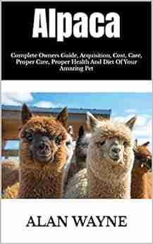 Alpaca : Complete Owners Guide Acquisition Cost Care Proper Care Proper Health And Diet Of Your Amazing Pet