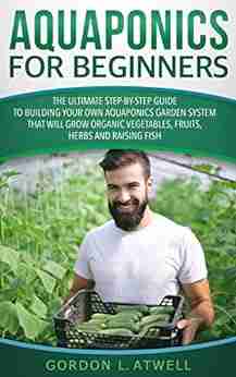 Aquaponics For Beginners: The Ultimate Step By Step Guide To Build Your Own Aquaponics Garden System That Will Grow Organic Vegetables Fruits Herbs And Raising Fish