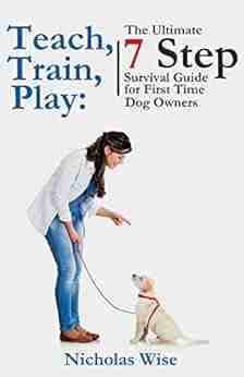 Teach Train Play: The Ultimate 7 Step Survival Guide For First Time Dog Owners